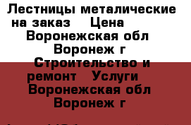Лестницы металические на заказ. › Цена ­ 2 000 - Воронежская обл., Воронеж г. Строительство и ремонт » Услуги   . Воронежская обл.,Воронеж г.